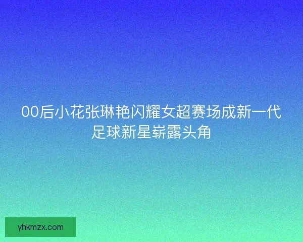 00后小花张琳艳闪耀女超赛场成新一代足球新星崭露头角