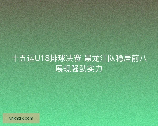 十五运U18排球决赛 黑龙江队稳居前八展现强劲实力
