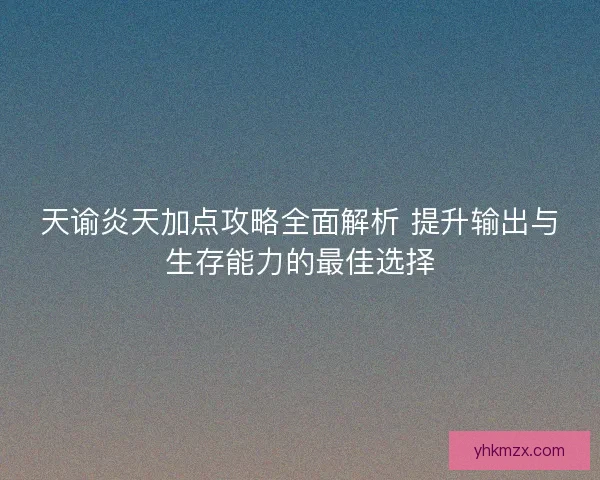 天谕炎天加点攻略全面解析 提升输出与生存能力的最佳选择