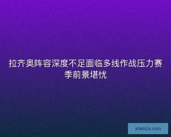 拉齐奥阵容深度不足面临多线作战压力赛季前景堪忧
