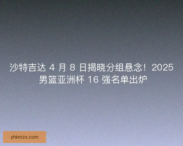 沙特吉达 4 月 8 日揭晓分组悬念！2025 男篮亚洲杯 16 强名单出炉