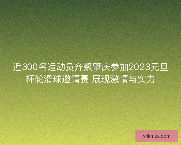 近300名运动员齐聚肇庆参加2023元旦杯轮滑球邀请赛 展现激情与实力